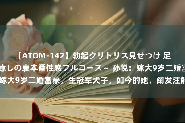 【ATOM-142】勃起クリトリス見せつけ 足コキ回春クリニック ～癒しの裏本番性感フルコース～ 孙悦：嫁大9岁二婚富豪，生冠军犬子，如今的她，阐发注解李健没说错