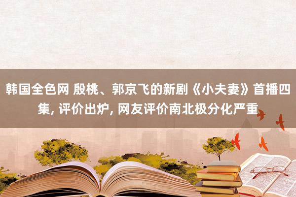 韩国全色网 殷桃、郭京飞的新剧《小夫妻》首播四集, 评价出炉, 网友评价南北极分化严重