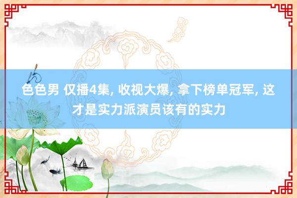 色色男 仅播4集, 收视大爆, 拿下榜单冠军, 这才是实力派演员该有的实力