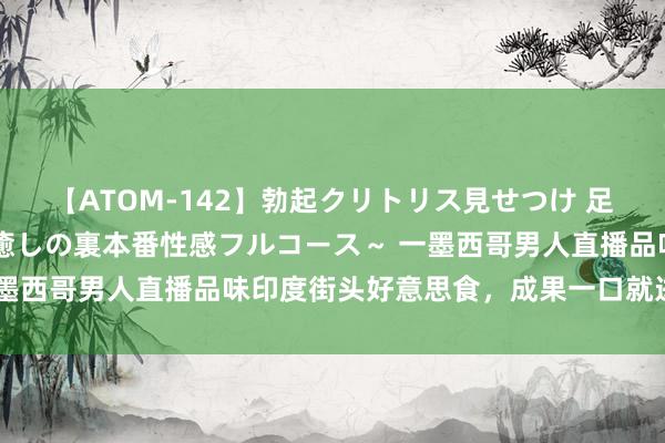 【ATOM-142】勃起クリトリス見せつけ 足コキ回春クリニック ～癒しの裏本番性感フルコース～ 一墨西哥男人直播品味印度街头好意思食，成果一口就进了病院