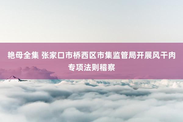 艳母全集 张家口市桥西区市集监管局开展风干肉专项法则稽察