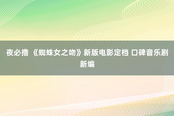 夜必撸 《蜘蛛女之吻》新版电影定档 口碑音乐剧新编