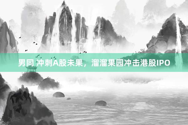 男同 冲刺A股未果，溜溜果园冲击港股IPO