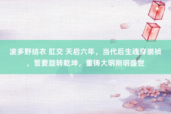 波多野结衣 肛交 天启六年，当代后生魂穿崇祯，誓要旋转乾坤，重铸大明刚明盛世