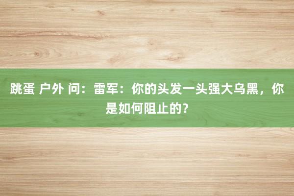 跳蛋 户外 问：雷军：你的头发一头强大乌黑，你是如何阻止的？