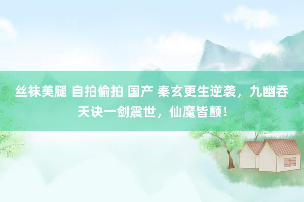 丝袜美腿 自拍偷拍 国产 秦玄更生逆袭，九幽吞天诀一剑震世，仙魔皆颤！