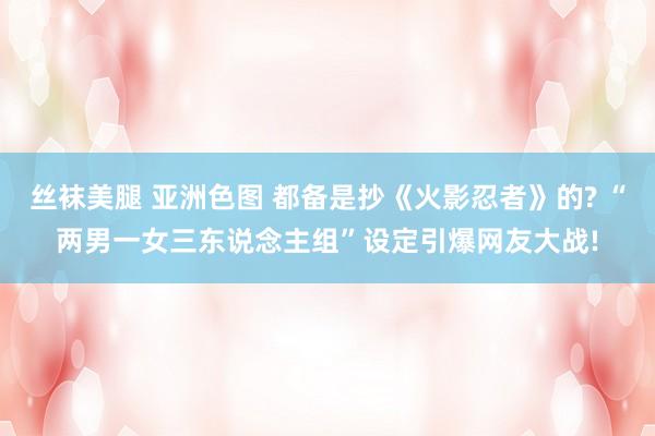 丝袜美腿 亚洲色图 都备是抄《火影忍者》的? “两男一女三东说念主组”设定引爆网友大战!